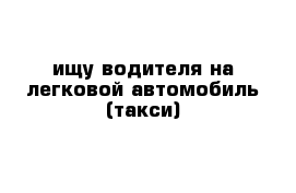 ищу водителя на легковой автомобиль (такси)